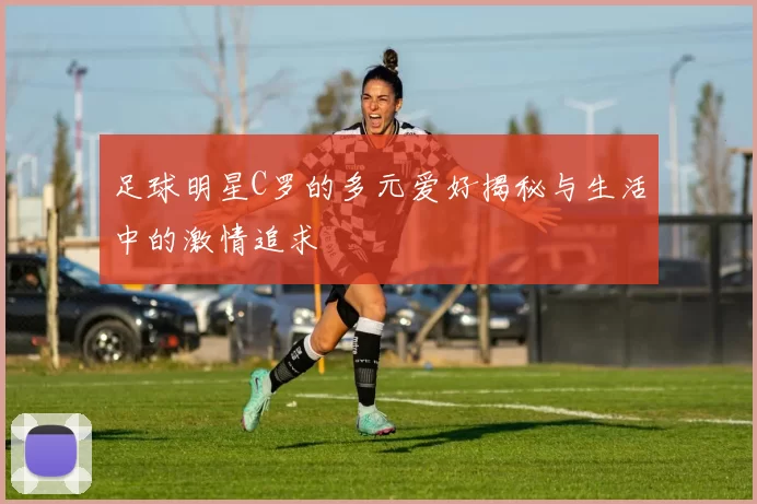 足球明星C罗的多元爱好揭秘与生活中的激情追求