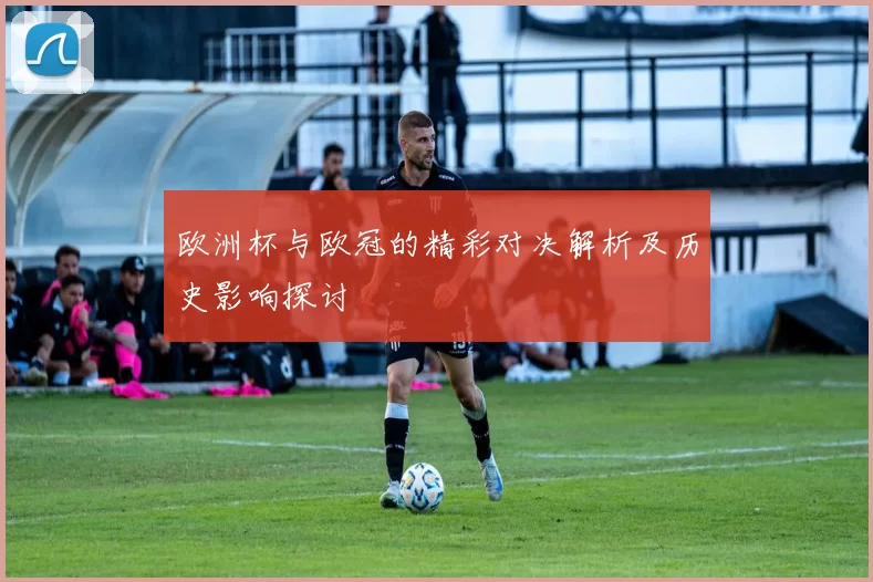 欧洲杯与欧冠的精彩对决解析及历史影响探讨