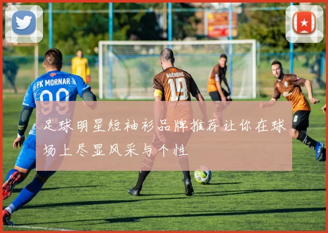 足球明星短袖衫品牌推荐让你在球场上尽显风采与个性