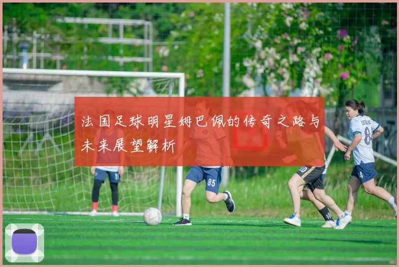 法国足球明星姆巴佩的传奇之路与未来展望解析
