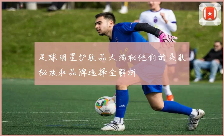 足球明星护肤品大揭秘他们的美肤秘诀和品牌选择全解析